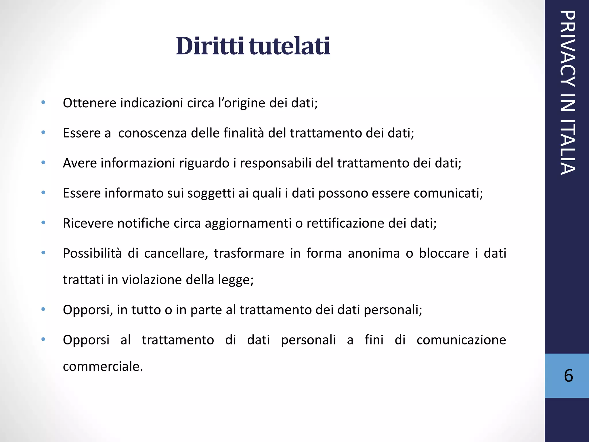 Dirittitutelati
• Ottenere indicazioni circa l’origine dei dati;
• Essere a conoscenza delle finalità del trattamento dei dati;
• Avere informazioni riguardo i responsabili del trattamento dei dati;
• Essere informato sui soggetti ai quali i dati possono essere comunicati;
• Ricevere notifiche circa aggiornamenti o rettificazione dei dati;
• Possibilità di cancellare, trasformare in forma anonima o bloccare i dati
trattati in violazione della legge;
• Opporsi, in tutto o in parte al trattamento dei dati personali;
• Opporsi al trattamento di dati personali a fini di comunicazione
commerciale.
PRIVACYINITALIA
6
 