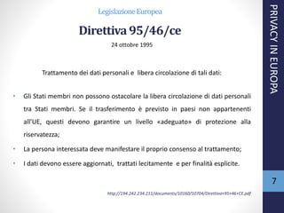 LegislazioneEuropea
Direttiva95/46/ce
24 ottobre 1995
Trattamento dei dati personali e libera circolazione di tali dati:
• Gli Stati membri non possono ostacolare la libera circolazione di dati personali
tra Stati membri. Se il trasferimento è previsto in paesi non appartenenti
all’UE, questi devono garantire un livello «adeguato» di protezione alla
riservatezza;
• La persona interessata deve manifestare il proprio consenso al trattamento;
• I dati devono essere aggiornati, trattati lecitamente e per finalità esplicite.
http://194.242.234.211/documents/10160/10704/Direttiva+95+46+CE.pdf
PRIVACYINEUROPA
7
 