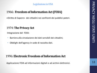 1966: FreedomofInformationAct(FOIA)
1974:ThePrivacyAct
Integrazione del FOIA:
• Barriera alla circolazione dei dati sensibili dei cittadini;
• Obblighi dell’agency in sede di raccolta dati.
1996:ElectronicFreedomofInformationAct
«Diritto di Sapere» dei cittadini nei confronti dei pubblici poteri.
PRIVACYNEGLISTATIUNITI
11Applicazione FOIA ad informazioni digitali e ad archivi elettronici.
LegislazioneinUSA
 