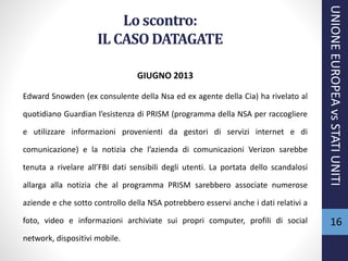 Lo scontro:
IL CASO DATAGATE
GIUGNO 2013
Edward Snowden (ex consulente della Nsa ed ex agente della Cia) ha rivelato al
quotidiano Guardian l’esistenza di PRISM (programma della NSA per raccogliere
e utilizzare informazioni provenienti da gestori di servizi internet e di
comunicazione) e la notizia che l’azienda di comunicazioni Verizon sarebbe
tenuta a rivelare all’FBI dati sensibili degli utenti. La portata dello scandalosi
allarga alla notizia che al programma PRISM sarebbero associate numerose
aziende e che sotto controllo della NSA potrebbero esservi anche i dati relativi a
foto, video e informazioni archiviate sui propri computer, profili di social
network, dispositivi mobile.
UNIONEEUROPEAvsSTATIUNITI
16
 