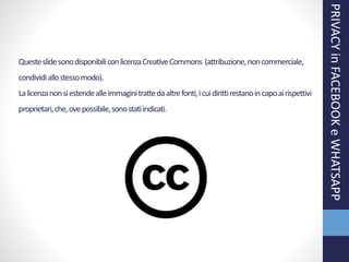 QuesteslidesonodisponibiliconlicenzaCreativeCommons (attribuzione,noncommerciale,
condividiallostessomodo).
Lalicenzanonsiestendealleimmaginitrattedaaltrefonti,icuidirittirestanoincapoairispettivi
proprietari,che,ovepossibile,sonostatiindicati.
PRIVACYinFACEBOOKeWHATSAPP
 