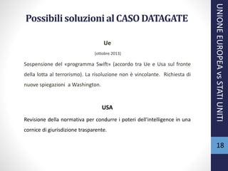 Possibili soluzioni al CASO DATAGATE
Ue
(ottobre 2013)
Sospensione del «programma Swift» (accordo tra Ue e Usa sul fronte
della lotta al terrorismo). La risoluzione non è vincolante. Richiesta di
nuove spiegazioni a Washington.
USA
Revisione della normativa per condurre i poteri dell'intelligence in una
cornice di giurisdizione trasparente.
UNIONEEUROPEAvsSTATIUNITI
18
 