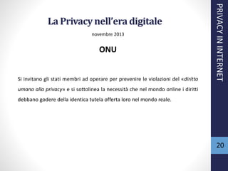 La Privacynell’eradigitale
novembre 2013
ONU
Si invitano gli stati membri ad operare per prevenire le violazioni del «diritto
umano alla privacy» e si sottolinea la necessità che nel mondo online i diritti
debbano godere della identica tutela offerta loro nel mondo reale.
PRIVACYININTERNET
20
 