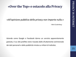 «Overthe Top» e ostacoloalla Privacy
«All'opinione pubblica della privacy non importa nulla.»
- Mark Zuckerberg -
Aziende come Google e Facebook danno un servizio apparentemente
gratuito, il cui alto profitto viene ricavato dallo sfruttamento commerciale
dei dati personali e dalla pubblicità mirata su milioni di individui.
PRIVACYININTERNET
21
 