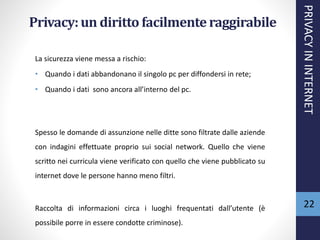 Privacy:un diritto facilmenteraggirabile
La sicurezza viene messa a rischio:
• Quando i dati abbandonano il singolo pc per diffondersi in rete;
• Quando i dati sono ancora all’interno del pc.
Spesso le domande di assunzione nelle ditte sono filtrate dalle aziende
con indagini effettuate proprio sui social network. Quello che viene
scritto nei curricula viene verificato con quello che viene pubblicato su
internet dove le persone hanno meno filtri.
Raccolta di informazioni circa i luoghi frequentati dall’utente (è
possibile porre in essere condotte criminose).
PRIVACYININTERNET
22
 