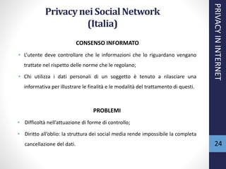 Privacynei SocialNetwork
(Italia)
CONSENSO INFORMATO
• L’utente deve controllare che le informazioni che lo riguardano vengano
trattate nel rispetto delle norme che le regolano;
• Chi utilizza i dati personali di un soggetto è tenuto a rilasciare una
informativa per illustrare le finalità e le modalità del trattamento di questi.
PROBLEMI
• Difficoltà nell’attuazione di forme di controllo;
• Diritto all’oblio: la struttura dei social media rende impossibile la completa
cancellazione del dati.
PRIVACYININTERNET
24
 