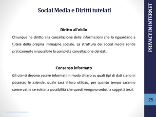 SocialMediaeDirittitutelati
Diritto all’oblio
Chiunque ha diritto alla cancellazione delle informazioni che lo riguardano a
tutela della propria immagine sociale. La struttura dei social media rende
praticamente impossibile la completa cancellazione del dati.
Consenso informato
Gli utenti devono essere informati in modo chiaro su quali tipi di dati siano in
possesso le aziende, quale sarà il loro utilizzo, per quanto tempo saranno
conservati e se esiste la possibilità che questi vengano ceduti a soggetti terzi.
Pedroletti Sharmayne
25
PRIVACYININTERNET
 