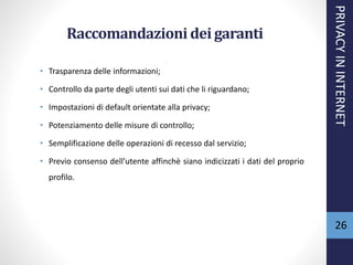 Raccomandazioni dei garanti
• Trasparenza delle informazioni;
• Controllo da parte degli utenti sui dati che li riguardano;
• Impostazioni di default orientate alla privacy;
• Potenziamento delle misure di controllo;
• Semplificazione delle operazioni di recesso dal servizio;
• Previo consenso dell’utente affinchè siano indicizzati i dati del proprio
profilo.
PRIVACYININTERNET
26
 