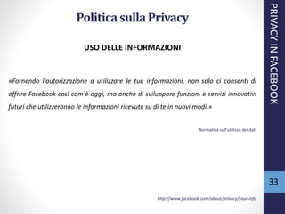 Politicasulla Privacy
USO DELLE INFORMAZIONI
«Fornendo l'autorizzazione a utilizzare le tue informazioni, non solo ci consenti di
offrire Facebook così com'è oggi, ma anche di sviluppare funzioni e servizi innovativi
futuri che utilizzeranno le informazioni ricevute su di te in nuovi modi.»
Normativa sull’utilizzo dei dati
http://www.facebook.com/about/privacy/your-info
PRIVACYINFACEBOOK
33
 