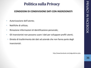 36
CONDIZIONI DI CONDIVISIONE DATI CON INSERZIONISTI
• Autorizzazione dell’utente;
• Notifiche di utilizzo;
• Rimozione informazioni di identificazione personale;
• Gli inserzionisti non possono usare i dati per sviluppare profili utenti;
• Divieto di trasferimento dei dati ad aziende che non fanno parte degli
inserzionisti.
http://www.facebook.com/adguidelines.php
PRIVACYINFACEBOOK
Politica sulla Privacy
 
