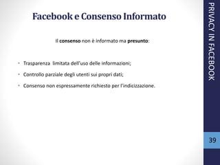39
Facebooke Consenso Informato
Il consenso non è informato ma presunto:
• Trasparenza limitata dell’uso delle informazioni;
• Controllo parziale degli utenti sui propri dati;
• Consenso non espressamente richiesto per l’indicizzazione.
PRIVACYINFACEBOOK
 