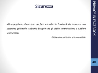 40
Sicurezza
«Ci impegniamo al massimo per fare in modo che Facebook sia sicuro ma non
possiamo garantirlo. Abbiamo bisogno che gli utenti contribuiscano a tutelare
la sicurezza»
- Dichiarazione sui Diritti e le Responsabilità -
PRIVACYINFACEBOOK
 