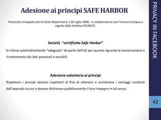 Adesioneai principi SAFE HARBOR
Protocollo sviluppato dal US State Department, il 26 luglio 2000, in collaborazione con l’Unione Europea a
seguito della direttiva 95/46/CE.
Società “certificata Safe Harbor”
Si ritiene automaticamente “adeguata” da parte dell’UE per quanto riguarda la conservazione e
il trattamento dei dati personali e sensibili.
Adesione volontaria ai principi
Rispettare i principi devono rispettarli al fine di ottenere e mantenere i vantaggi risultanti
dall'approdo sicuro e devono dichiarare pubblicamente il loro impegno in tal senso.
PRIVACYINFACEBOOK
42
 