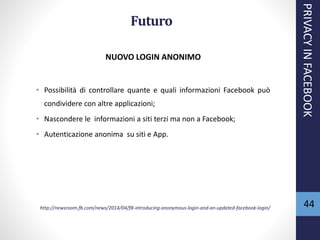 Futuro
NUOVO LOGIN ANONIMO
• Possibilità di controllare quante e quali informazioni Facebook può
condividere con altre applicazioni;
• Nascondere le informazioni a siti terzi ma non a Facebook;
• Autenticazione anonima su siti e App.
http://newsroom.fb.com/news/2014/04/f8-introducing-anonymous-login-and-an-updated-facebook-login/
PRIVACYINFACEBOOK
44
 