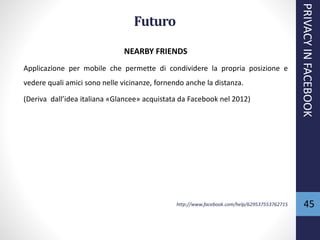 45
NEARBY FRIENDS
Applicazione per mobile che permette di condividere la propria posizione e
vedere quali amici sono nelle vicinanze, fornendo anche la distanza.
(Deriva dall’idea italiana «Glancee» acquistata da Facebook nel 2012)
http://www.facebook.com/help/629537553762715
PRIVACYINFACEBOOK
Futuro
 