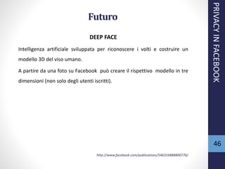 46
Futuro
DEEP FACE
Intelligenza artificiale sviluppata per riconoscere i volti e costruire un
modello 3D del viso umano.
A partire da una foto su Facebook può creare il rispettivo modello in tre
dimensioni (non solo degli utenti iscritti).
http://www.facebook.com/publications/546316888800776/
PRIVACYINFACEBOOK
 
