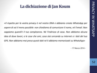 52
La dichiazionedi Jan Koum
«Il rispetto per la vostra privacy è nel nostro DNA e abbiamo creato WhatsApp per
sapere di voi il meno possibile: non chiediamo di comunicare il nome, né l'email. Non
sappiamo quand'è il tuo compleanno. Né l'indirizzo di casa. Non abbiamo alcuna
idea di dove lavori, o le cose che ami, cosa stai cercando su internet o i dati del tuo
GPS. Non abbiamo mai preso questi dati né li abbiamo memorizzati su WhatsApp»
- 17 Marzo 2014 -
PRIVACYINWHATSAPP
 