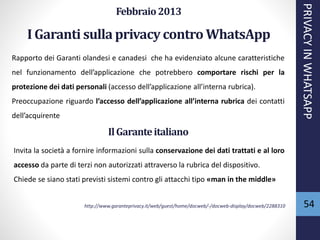 54
Febbraio2013
I Garanti sulla privacycontro WhatsApp
Rapporto dei Garanti olandesi e canadesi che ha evidenziato alcune caratteristiche
nel funzionamento dell’applicazione che potrebbero comportare rischi per la
protezione dei dati personali (accesso dell’applicazione all’interna rubrica).
Preoccupazione riguardo l’accesso dell’applicazione all’interna rubrica dei contatti
dell’acquirente
PRIVACYINWHATSAPP
IlGaranteitaliano
Invita la società a fornire informazioni sulla conservazione dei dati trattati e al loro
accesso da parte di terzi non autorizzati attraverso la rubrica del dispositivo.
Chiede se siano stati previsti sistemi contro gli attacchi tipo «man in the middle»
http://www.garanteprivacy.it/web/guest/home/docweb/-/docweb-display/docweb/2288310
 