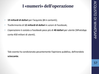 57
I «numeri» dell’operazione
• 19 miliardi di dollari per l’acquisto (4 in contanti);
• Trasferimento di 12 miliardi di dollari in azioni di Facebook;
• L’operazione è costata a Facebook poco più di 40 dollari per utente (WhatsApp
conta 450 milioni di utenti).
ACQUSTODIWHATSAPP
Tale evento ha condizionato pesantemente l’opinione pubblica, definendolo
scioccante.
 