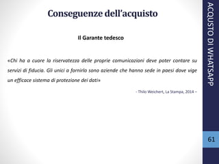 61
Conseguenzedell’acquisto
Il Garante tedesco
«Chi ha a cuore la riservatezza delle proprie comunicazioni deve poter contare su
servizi di fiducia. Gli unici a fornirlo sono aziende che hanno sede in paesi dove vige
un efficace sistema di protezione dei dati»
- Thilo Weichert, La Stampa, 2014 –
ACQUSTODIWHATSAPP
 