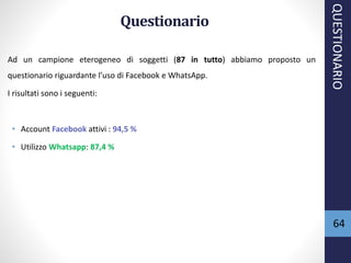 64
Questionario
Ad un campione eterogeneo di soggetti (87 in tutto) abbiamo proposto un
questionario riguardante l’uso di Facebook e WhatsApp.
I risultati sono i seguenti:
• Account Facebook attivi : 94,5 %
• Utilizzo Whatsapp: 87,4 %
QUESTIONARIO
 