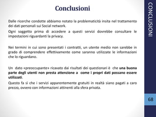 Conclusioni
Dalle ricerche condotte abbiamo notato la problematicità insita nel trattamento
dei dati personali sui Social network.
Ogni soggetto prima di accedere a questi servizi dovrebbe consultare le
impostazioni riguardanti la privacy.
Nei termini in cui sono presentati i contratti, un utente medio non sarebbe in
grado di comprendere effettivamente come saranno utilizzate le informazioni
che lo riguardano.
Un dato «preoccupante» ricavato dai risultati dei questionari è che una buona
parte degli utenti non presta attenzione a come i propri dati possano essere
utilizzati.
Questo fa sì che i servizi apparentemente gratuiti in realtà siano pagati a caro
prezzo, ovvero con informazioni attinenti alla sfera privata.
68
CONCLUSIONI
 