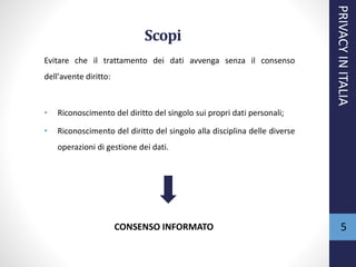 Scopi
Evitare che il trattamento dei dati avvenga senza il consenso
dell'avente diritto:
• Riconoscimento del diritto del singolo sui propri dati personali;
• Riconoscimento del diritto del singolo alla disciplina delle diverse
operazioni di gestione dei dati.
PRIVACYINITALIA
5CONSENSO INFORMATO
 