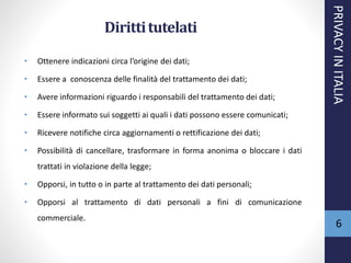 Dirittitutelati
• Ottenere indicazioni circa l’origine dei dati;
• Essere a conoscenza delle finalità del trattamento dei dati;
• Avere informazioni riguardo i responsabili del trattamento dei dati;
• Essere informato sui soggetti ai quali i dati possono essere comunicati;
• Ricevere notifiche circa aggiornamenti o rettificazione dei dati;
• Possibilità di cancellare, trasformare in forma anonima o bloccare i dati
trattati in violazione della legge;
• Opporsi, in tutto o in parte al trattamento dei dati personali;
• Opporsi al trattamento di dati personali a fini di comunicazione
commerciale.
PRIVACYINITALIA
6
 