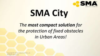 SMA City
The most compact solution for
the protection of fixed obstacles
in Urban Areas!
Copyright © 2014, Industry A.M.S. srl.
All Rights Reserved.
 