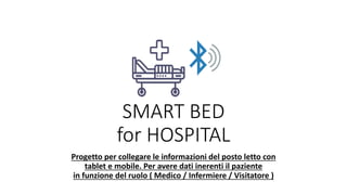 SMART BED
for HOSPITAL
Progetto per collegare le informazioni del posto letto con
tablet e mobile. Per avere dati inerenti il paziente
in funzione del ruolo ( Medico / Infermiere / Visitatore )
 