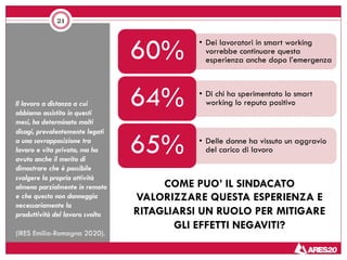 Il lavoro a distanza a cui
abbiamo assistito in questi
mesi, ha determinato molti
disagi, prevalentemente legati
a una sovrapposizione tra
lavoro e vita privata, ma ha
avuto anche il merito di
dimostrare che è possibile
svolgere la propria attività
almeno parzialmente in remoto
e che questo non danneggia
necessariamente la
produttività del lavoro svolto
(IRES Emilia-Romagna 2020).
21
• Dei lavoratori in smart working
vorrebbe continuare questa
esperienza anche dopo l’emergenza60%
• Di chi ha sperimentato lo smart
working lo reputa positivo64%
• Delle donne ha vissuto un aggravio
del carico di lavoro65%
COME PUO’ IL SINDACATO
VALORIZZARE QUESTA ESPERIENZA E
RITAGLIARSI UN RUOLO PER MITIGARE
GLI EFFETTI NEGAVITI?
 