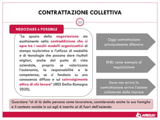 22
CONTRATTAZIONE COLLETTIVA
“Lo spazio della negoziazione sta
esattamente nella contraddizione che si
apre tra i vecchi modelli organizzativi di
stampo tayloristico e l’utilizzo di modalità
e di tecnologie che possono dare risultati
migliori, anche dal punto di vista
aziendale, proprio se valorizzano
l’autonomia, la responsabilità e le
competenze; se si fondano su una
conoscenza diffusa e sul coinvolgimento
attivo di chi lavora” (IRES Emilia-Romagna
2020).
NEGOZIARE è POSSIBILE
Oggi contrattazione
principalmente difensiva
ENEL come esempio di
negoziazione
Dove non arriva la
contrattazione arriva l’azione
unilaterale delle imprese
Guardare “al di là della persona come lavoratore, considerando anche la sua famiglia
e il contesto sociale in cui egli è inserito al di fuori dell’azienda
 