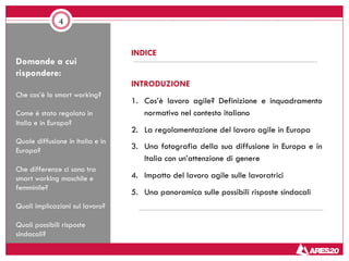 Domande a cui
rispondere:
Che cos’è lo smart working?
Come è stato regolato in
Italia e in Europa?
Quale diffusione in Italia e in
Europa?
Che differenze ci sono tra
smart working maschile e
femminile?
Quali implicazioni sul lavoro?
Quali possibili risposte
sindacali?
4
INDICE
INTRODUZIONE
1. Cos’è lavoro agile? Definizione e inquadramento
normativo nel contesto italiano
2. La regolamentazione del lavoro agile in Europa
3. Una fotografia della sua diffusione in Europa e in
Italia con un’attenzione di genere
4. Impatto del lavoro agile sulle lavoratrici
5. Una panoramica sulle possibili risposte sindacali
 