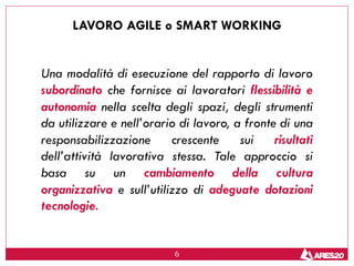 6
LAVORO AGILE o SMART WORKING
Una modalità di esecuzione del rapporto di lavoro
subordinato che fornisce ai lavoratori flessibilità e
autonomia nella scelta degli spazi, degli strumenti
da utilizzare e nell’orario di lavoro, a fronte di una
responsabilizzazione crescente sui risultati
dell’attività lavorativa stessa. Tale approccio si
basa su un cambiamento della cultura
organizzativa e sull’utilizzo di adeguate dotazioni
tecnologie.
 
