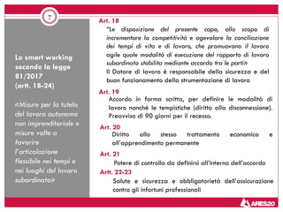 Lo smart working
secondo la legge
81/2017
(artt. 18-24)
«Misure per la tutela
del lavoro autonomo
non imprenditoriale e
misure volte a
favorire
l’articolazione
flessibile nei tempi e
nei luoghi del lavoro
subordinato»
7
“Le disposizione del presente capo, allo scopo di
incrementare la competitività e agevolare la conciliazione
dei tempi di vita e di lavoro, che promuovono il lavoro
agile quale modalità di esecuzione del rapporto di lavoro
subordinato stabilita mediante accordo tra le parti»
Il Datore di lavoro è responsabile della sicurezza e del
buon funzionamento della strumentazione di lavoro
Art. 19
Art. 18
Art. 20
Art. 21
Accordo in forma scritta, per definire le modalità di
lavoro nonché le tempistiche (diritto alla disconnessione).
Preavviso di 90 giorni per il recesso.
Diritto allo stesso trattamento economico e
all’apprendimento permanente
Potere di controllo da definirsi all’interno dell’accordo
Artt. 22-23
Salute e sicurezza e obbligatorietà dell’assicurazione
contro gli infortuni professionali
 