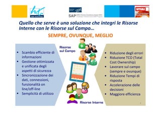 Quello che serve è una soluzione che integri le Risorse
Interne con le Risorse sul Campo…
SEMPRE, OVUNQUE, MEGLIO
Scambio efficiente di
informazioni
Gestione ottimizzata
e unificata degli
aspetti di sicurezza
Sincronizzazione dei
dati, connessioni,
funzionalità on
line/off-line
Semplicità di utilizzo

Risorse
sul Campo

?

Risorse Interne

Riduzione degli errori
Riduzione TCO (Total
Cost Ownership)
Lavorare sul campo
(sempre e ovunque)
Riduzione Tempi di
risposta
Accelerazione delle
decisioni
Maggiore efficienza
4

 