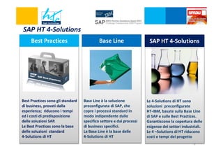 SAP HT 4-Solutions
Best Practices

Base Line

SAP HT 4-Solutions

Best Practices sono gli standard
di business, provati dalla
esperienza; riducono i tempi
ed i costi di predisposizione
delle soluzioni SAP.
Le Best Practices sono la base
delle soluzioni standard
4-Solutions di HT

Base Line è la soluzione
preconfigurata di SAP, che
copre i processi standard in
modo indipendente dallo
specifico settore e dai processi
di business specifici.
La Base Line è la base delle
4-Solutions di HT

Le 4-Solutions di HT sono
soluzioni preconfigurate
HT-IBM, basate sulla Base Line
di SAP e sulle Best Practices.
Garantiscono la copertura delle
esigenze dei settori industriali.
Le 4 –Solutions di HT riducono
costi e tempi del progetto
9

 