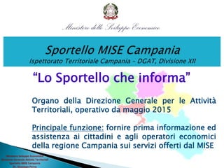 “Lo Sportello che informa”
Organo della Direzione Generale per le Attività
Territoriali, operativo da maggio 2015
Principale funzione: fornire prima informazione ed
assistenza ai cittadini e agli operatori economici
della regione Campania sui servizi offerti dal MISE
Ministero Sviluppo Economico
Direzione Generale Attività Territoriali
Sportello MISE Campania
Dr. Giuseppe Perna
 