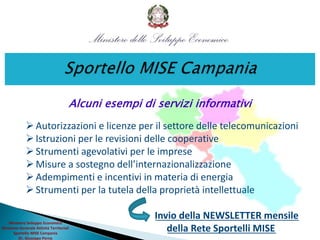 Alcuni esempi di servizi informativi
Autorizzazioni e licenze per il settore delle telecomunicazioni
Istruzioni per le revisioni delle cooperative
Strumenti agevolativi per le imprese
Misure a sostegno dell’internazionalizzazione
Adempimenti e incentivi in materia di energia
Strumenti per la tutela della proprietà intellettuale
Invio della NEWSLETTER mensile
della Rete Sportelli MISE
Ministero Sviluppo Economico
Direzione Generale Attività Territoriali
Sportello MISE Campania
Dr. Giuseppe Perna
 