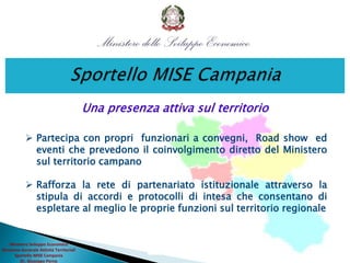  Partecipa con propri funzionari a convegni, Road show ed
eventi che prevedono il coinvolgimento diretto del Ministero
sul territorio campano
 Rafforza la rete di partenariato istituzionale attraverso la
stipula di accordi e protocolli di intesa che consentano di
espletare al meglio le proprie funzioni sul territorio regionale
Una presenza attiva sul territorio
Ministero Sviluppo Economico
Direzione Generale Attività Territoriali
Sportello MISE Campania
Dr. Giuseppe Perna
 