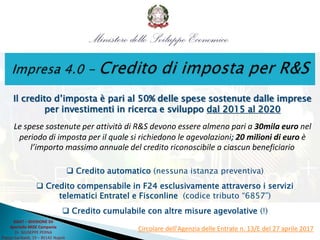 Il credito d’imposta è pari al 50% delle spese sostenute dalle imprese
per investimenti in ricerca e sviluppo dal 2015 al 2020
Le spese sostenute per attività di R&S devono essere almeno pari a 30mila euro nel
periodo di imposta per il quale si richiedono le agevolazioni; 20 milioni di euro è
l’importo massimo annuale del credito riconoscibile a ciascun beneficiario
 Credito automatico (nessuna istanza preventiva)
 Credito compensabile in F24 esclusivamente attraverso i servizi
telematici Entratel e Fisconline (codice tributo “6857”)
 Credito cumulabile con altre misure agevolative (!)
Circolare dell'Agenzia delle Entrate n. 13/E del 27 aprile 2017
DGAT – DIVISIONE XII
Sportello MISE Campania
Dr. GIUSEPPE PERNA
Piazza Garibaldi, 19 – 80142 Napoli
 