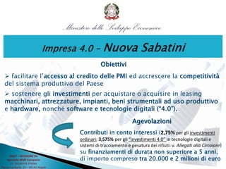 Obiettivi
 facilitare l’accesso al credito delle PMI ed accrescere la competitività
del sistema produttivo del Paese
 sostenere gli investimenti per acquistare o acquisire in leasing
macchinari, attrezzature, impianti, beni strumentali ad uso produttivo
e hardware, nonché software e tecnologie digitali (“4.0”).
DGAT – DIVISIONE XII
Sportello MISE Campania
Dr. GIUSEPPE PERNA
Piazza Garibaldi, 19 – 80142 Napoli
Agevolazioni
Contributi in conto interessi (2,75% per gli investimenti
ordinari; 3,575% per gli “investimenti 4.0” in tecnologie digitali e
sistemi di tracciamento e pesatura dei rifiuti: v. Allegati alla Circolare)
su finanziamenti di durata non superiore a 5 anni,
di importo compreso tra 20.000 e 2 milioni di euro
 