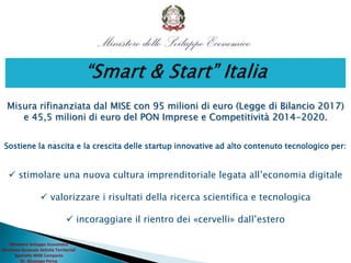 Ministero Sviluppo Economico
Direzione Generale Attività Territoriali
Sportello MISE Campania
Dr. Giuseppe Perna
Misura rifinanziata dal MISE con 95 milioni di euro (Legge di Bilancio 2017)
e 45,5 milioni di euro del PON Imprese e Competitività 2014-2020.
Sostiene la nascita e la crescita delle startup innovative ad alto contenuto tecnologico per:
 stimolare una nuova cultura imprenditoriale legata all’economia digitale
 valorizzare i risultati della ricerca scientifica e tecnologica
 incoraggiare il rientro dei «cervelli» dall’estero
 