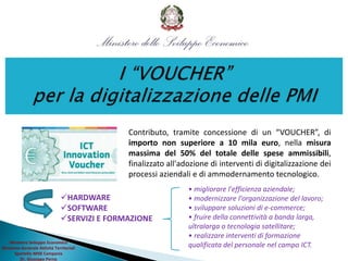 Ministero Sviluppo Economico
Direzione Generale Attività Territoriali
Sportello MISE Campania
Dr. Giuseppe Perna
Contributo, tramite concessione di un “VOUCHER”, di
importo non superiore a 10 mila euro, nella misura
massima del 50% del totale delle spese ammissibili,
finalizzato all'adozione di interventi di digitalizzazione dei
processi aziendali e di ammodernamento tecnologico.
• migliorare l'efficienza aziendale;
• modernizzare l'organizzazione del lavoro;
• sviluppare soluzioni di e-commerce;
• fruire della connettività a banda larga,
ultralarga o tecnologia satellitare;
• realizzare interventi di formazione
qualificata del personale nel campo ICT.
HARDWARE
SOFTWARE
SERVIZI E FORMAZIONE
 