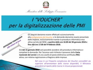 Ministero Sviluppo Economico
Direzione Generale Attività Territoriali
Sportello MISE Campania
Dr. Giuseppe Perna
Gli acquisti dovranno essere effettuati successivamente
alla prenotazione del Voucher e le domande dovranno essere presentate
dalle imprese, esclusivamente tramite la procedura informatica resa
attiva sul sito del MISE, a partire dalle ore 10.00 del 30 gennaio 2018 e
fino alle ore 17.00 del 9 febbraio 2018.
Già dal 15 gennaio 2018 sarà possibile accedere alla procedura informatica e
compilare la domanda. Per l'accesso sarà richiesto il possesso della Carta
nazionale dei servizi e di una casella di posta elettronica certificata (PEC)
attiva, con relativa registrazione al Registro delle imprese.
Nel caso in cui l'importo complessivo dei Voucher concedibili sia
superiore all'ammontare delle risorse disponibili, il Ministero
procederà al riparto delle risorse in misura proporzionale
 