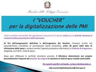 Ministero Sviluppo Economico
Direzione Generale Attività Territoriali
Sportello MISE Campania
Dr. Giuseppe Perna
Tutte le imprese ammissibili alle agevolazioni concorrono al riparto, senza alcuna priorità connessa al
momento della presentazione della domanda.
Ai fini dell'assegnazione definitiva e dell'erogazione del Voucher, l'impresa iscritta nel
provvedimento cumulativo di prenotazione dovrà presentare, entro 30 giorni dalla data di
ultimazione delle spese e sempre tramite l'apposita procedura informatica, la richiesta di erogazione,
allegando, tra l'altro, i titoli di spesa.
Dopo aver effettuato le verifiche istruttorie previste, il Ministero determinerà con proprio
provvedimento l'importo del Voucher da erogare in relazione ai titoli di spesa risultati ammissibili.
Per quesiti specifici sul bando, scrivere direttamente a:
info.voucherdigitalizzazione@mise.gov.it
 