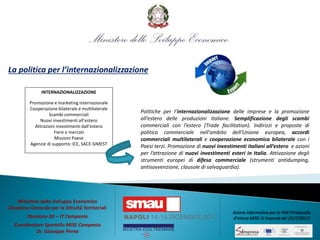 La politica per l’internazionalizzazione
Politiche per l’internazionalizzazione delle imprese e la promozione
all’estero delle produzioni italiane. Semplificazione degli scambi
commerciali con l’estero (Trade facilitation). Indirizzi e proposte di
politica commerciale nell'ambito dell'Unione europea, accordi
commerciali multilaterali e cooperazione economica bilaterale con i
Paesi terzi. Promozione di nuovi investimenti italiani all’estero e azioni
per l’attrazione di nuovi investimenti esteri in Italia. Attivazione degli
strumenti europei di difesa commerciale (strumenti antidumping,
antisovvenzione, clausole di salvaguardia).
INTERNAZIONALIZZAZIONE
Promozione e marketing internazionale
Cooperazione bilaterale e multilaterale
Scambi commerciali
Nuovi investimenti all’estero
Attrazioni investimenti dall’estero
Fiere e mercati
Missioni Paese
Agenzie di supporto: ICE, SACE-SIMEST
Ministero dello Sviluppo Economico
Direzione Generale per le Attività Territoriali
Divisione XII – IT Campania
Coordinatore Sportello MISE Campania
Dr. Giuseppe Perna
Azione informativa per le PMI (Protocollo
d’intesa MISE-SI Impresa del 25/7/2017)
 