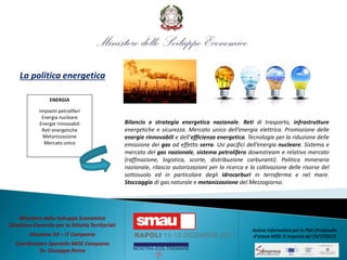 La politica energetica
Bilancio e strategia energetica nazionale. Reti di trasporto, infrastrutture
energetiche e sicurezza. Mercato unico dell’energia elettrica. Promozione delle
energie rinnovabili e dell’efficienza energetica. Tecnologie per la riduzione delle
emissione dei gas ad effetto serra. Usi pacifici dell’energia nucleare. Sistema e
mercato del gas nazionale, sistema petrolifero downstream e relativo mercato
(raffinazione, logistica, scorte, distribuzione carburanti). Politica mineraria
nazionale, rilascio autorizzazioni per la ricerca e la coltivazione delle risorse del
sottosuolo ed in particolare degli idrocarburi in terraferma e nel mare.
Stoccaggio di gas naturale e metanizzazione del Mezzogiorno.
ENERGIA
Impianti petroliferi
Energia nucleare
Energie rinnovabili
Reti energetiche
Metanizzazione
Mercato unico
Ministero dello Sviluppo Economico
Direzione Generale per le Attività Territoriali
Divisione XII – IT Campania
Coordinatore Sportello MISE Campania
Dr. Giuseppe Perna
Azione informativa per le PMI (Protocollo
d’intesa MISE-SI Impresa del 25/7/2017)
 