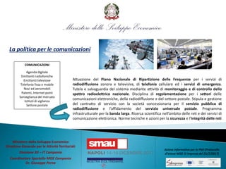 La politica per le comunicazioni
Attuazione del Piano Nazionale di Ripartizione delle Frequenze per i servizi di
radiodiffusione sonora e televisiva, di telefonia cellulare ed i servizi di emergenza.
Tutela e salvaguardia del sistema mediante attività di monitoraggio e di controllo dello
spettro radioelettrico nazionale. Disciplina di regolamentazione per i settori delle
comunicazioni elettroniche, della radiodiffusione e del settore postale. Stipula e gestione
del contratto di servizio con la società concessionaria per il servizio pubblico di
radiodiffusione e l’affidamento del servizio universale postale. Programma
infrastrutturale per la banda larga. Ricerca scientifica nell’ambito delle reti e dei servizi di
comunicazione elettronica. Norme tecniche e azioni per la sicurezza e l’integrità delle reti
COMUNICAZIONI
Agenda digitale
Emittenti radiofoniche
Emittenti televisive
Telefonia fissa e mobile
Navi ed aeromobili
Patenti, Internet point
Sorveglianza del mercato
Istituti di vigilanza
Settore postale
Ministero dello Sviluppo Economico
Direzione Generale per le Attività Territoriali
Divisione XII – IT Campania
Coordinatore Sportello MISE Campania
Dr. Giuseppe Perna
Azione informativa per le PMI (Protocollo
d’intesa MISE-SI Impresa del 25/7/2017)
 