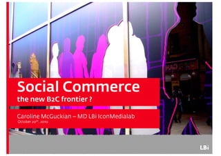 Social CommerceSocial Commerce
the new B2C frontier ?
Caroline McGuckian – MD LBi IconMedialab
October 20th 2010October 20th, 2010
 